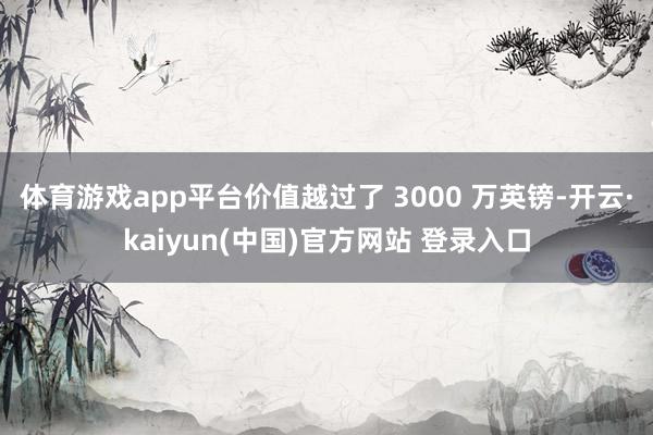 体育游戏app平台价值越过了 3000 万英镑-开云·kaiyun(中国)官方网站 登录入口