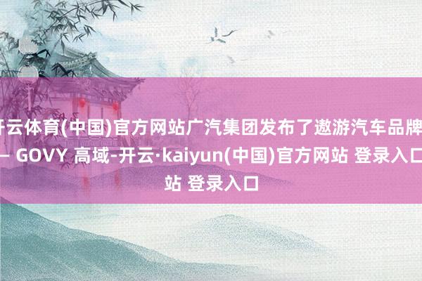 开云体育(中国)官方网站广汽集团发布了遨游汽车品牌—— GOVY 高域-开云·kaiyun(中国)官方网站 登录入口