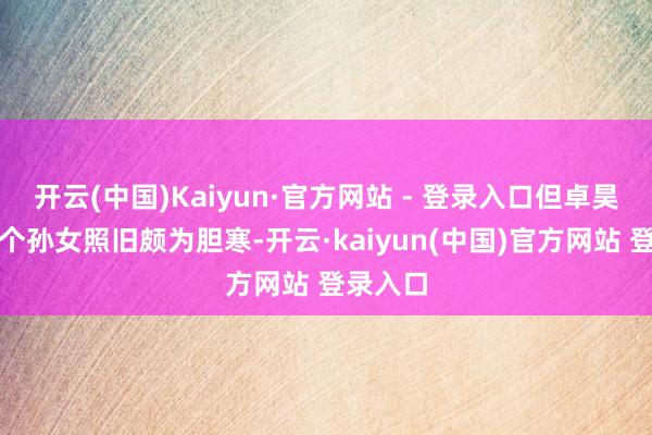 开云(中国)Kaiyun·官方网站 - 登录入口但卓昊天对这个孙女照旧颇为胆寒-开云·kaiyun(中国)官方网站 登录入口