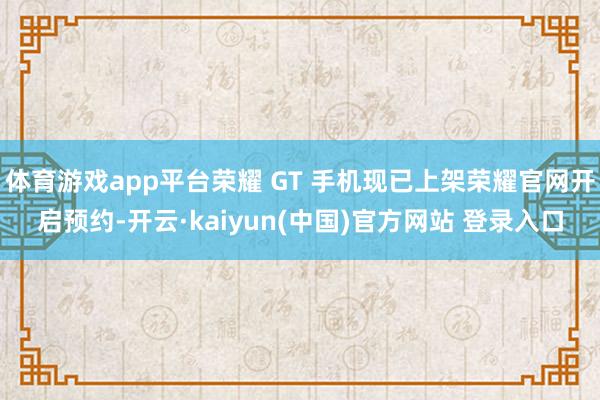体育游戏app平台荣耀 GT 手机现已上架荣耀官网开启预约-开云·kaiyun(中国)官方网站 登录入口