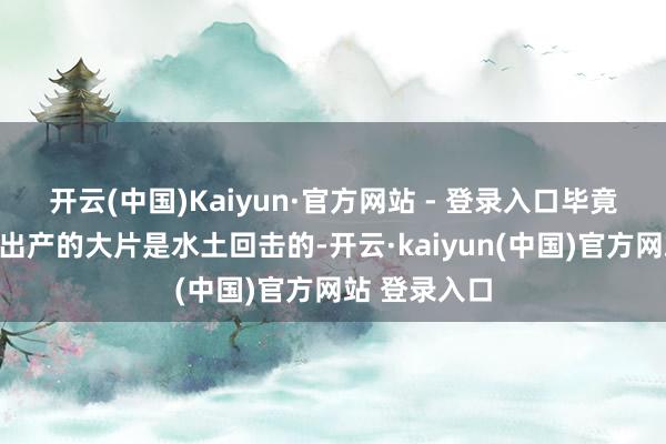 开云(中国)Kaiyun·官方网站 - 登录入口毕竟那种模式下出产的大片是水土回击的-开云·kaiyun(中国)官方网站 登录入口