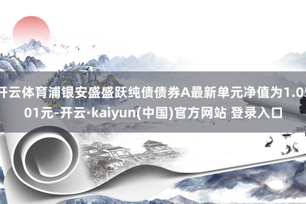 开云体育浦银安盛盛跃纯债债券A最新单元净值为1.0501元-开云·kaiyun(中国)官方网站 登录入口
