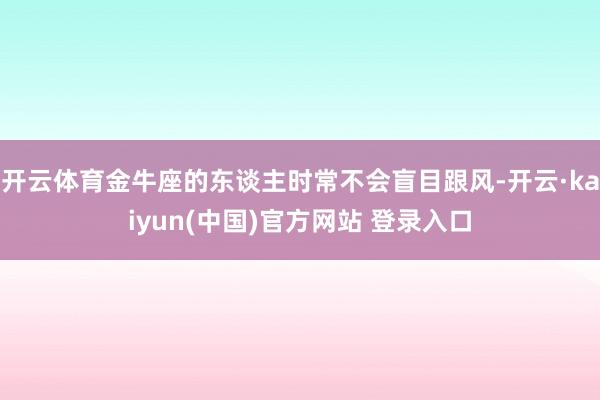 开云体育金牛座的东谈主时常不会盲目跟风-开云·kaiyun(中国)官方网站 登录入口