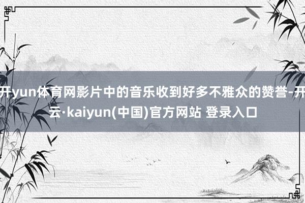 开yun体育网影片中的音乐收到好多不雅众的赞誉-开云·kaiyun(中国)官方网站 登录入口