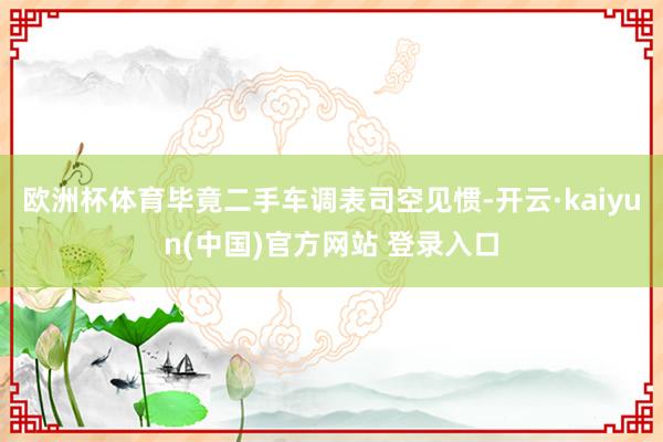 欧洲杯体育毕竟二手车调表司空见惯-开云·kaiyun(中国)官方网站 登录入口