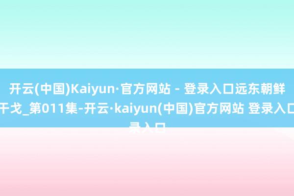 开云(中国)Kaiyun·官方网站 - 登录入口远东朝鲜干戈_第011集-开云·kaiyun(中国)官方网站 登录入口