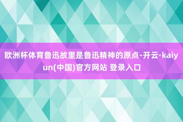 欧洲杯体育鲁迅故里是鲁迅精神的原点-开云·kaiyun(中国)官方网站 登录入口