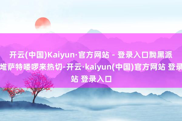 开云(中国)Kaiyun·官方网站 - 登录入口黝黑派了一堆萨特喽啰来热切-开云·kaiyun(中国)官方网站 登录入口