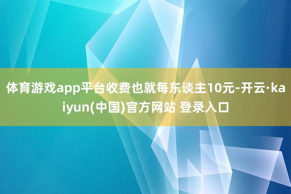 体育游戏app平台收费也就每东谈主10元-开云·kaiyun(中国)官方网站 登录入口