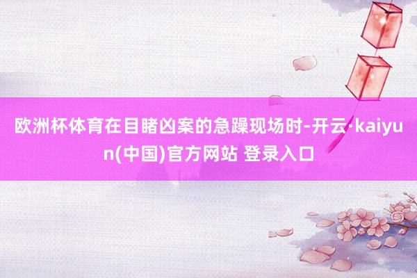 欧洲杯体育在目睹凶案的急躁现场时-开云·kaiyun(中国)官方网站 登录入口