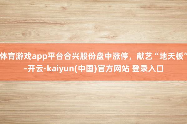 体育游戏app平台合兴股份盘中涨停，献艺“地天板”-开云·kaiyun(中国)官方网站 登录入口