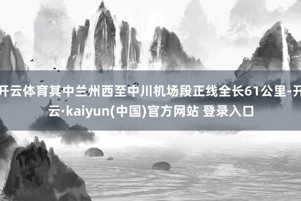 开云体育其中兰州西至中川机场段正线全长61公里-开云·kaiyun(中国)官方网站 登录入口