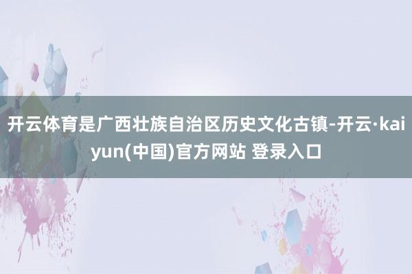 开云体育是广西壮族自治区历史文化古镇-开云·kaiyun(中国)官方网站 登录入口