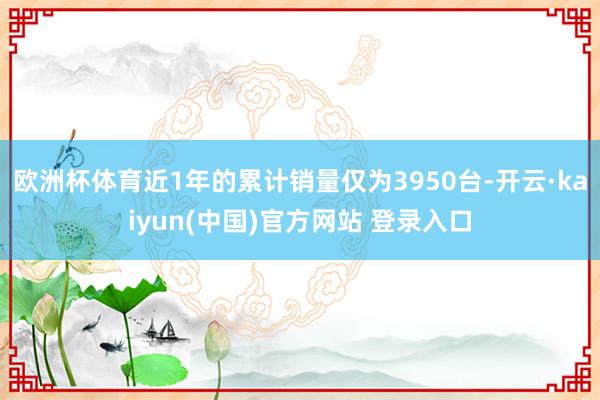 欧洲杯体育近1年的累计销量仅为3950台-开云·kaiyun(中国)官方网站 登录入口