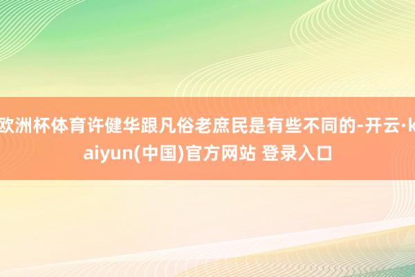欧洲杯体育许健华跟凡俗老庶民是有些不同的-开云·kaiyun(中国)官方网站 登录入口