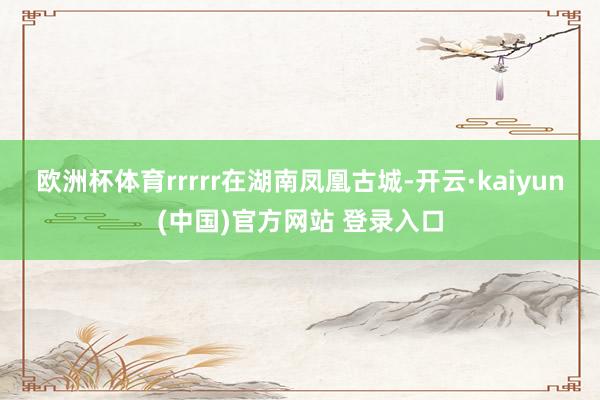 欧洲杯体育rrrrr在湖南凤凰古城-开云·kaiyun(中国)官方网站 登录入口