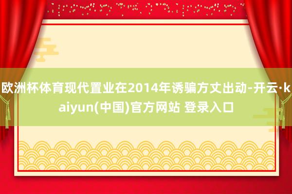 欧洲杯体育现代置业在2014年诱骗方丈出动-开云·kaiyun(中国)官方网站 登录入口