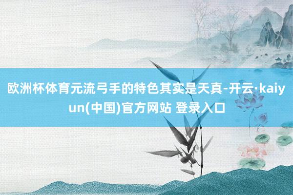 欧洲杯体育元流弓手的特色其实是天真-开云·kaiyun(中国)官方网站 登录入口