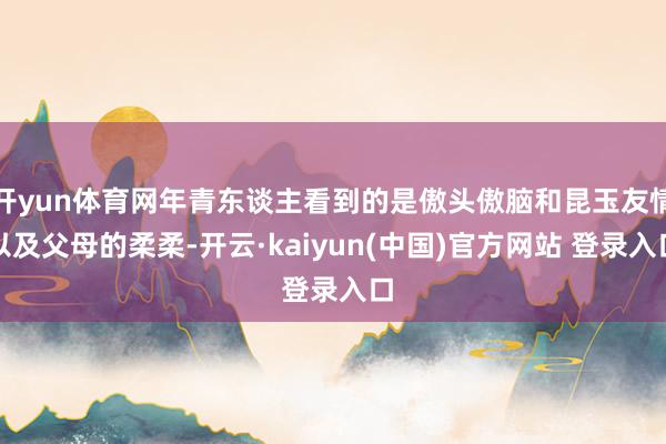 开yun体育网年青东谈主看到的是傲头傲脑和昆玉友情以及父母的柔柔-开云·kaiyun(中国)官方网站 登录入口