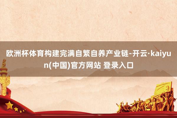 欧洲杯体育构建完满自繁自养产业链-开云·kaiyun(中国)官方网站 登录入口