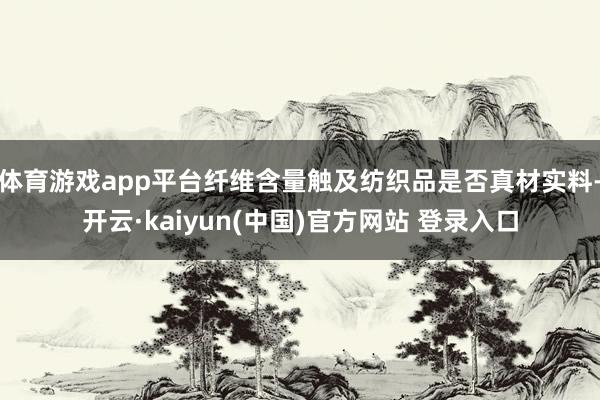 体育游戏app平台纤维含量触及纺织品是否真材实料-开云·kaiyun(中国)官方网站 登录入口