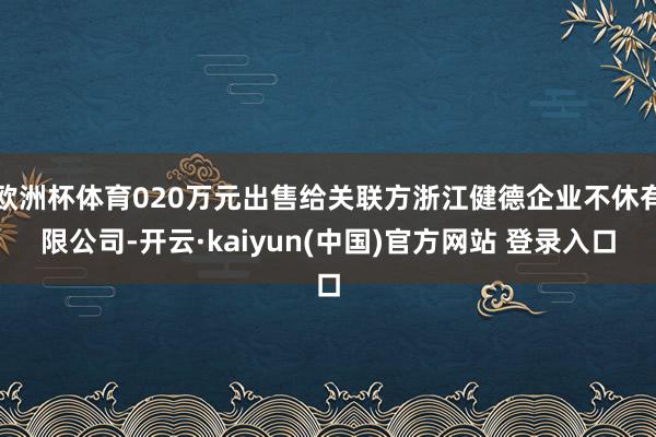 欧洲杯体育020万元出售给关联方浙江健德企业不休有限公司-开云·kaiyun(中国)官方网站 登录入口