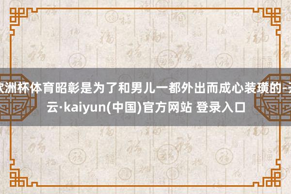 欧洲杯体育昭彰是为了和男儿一都外出而成心装璜的-开云·kaiyun(中国)官方网站 登录入口