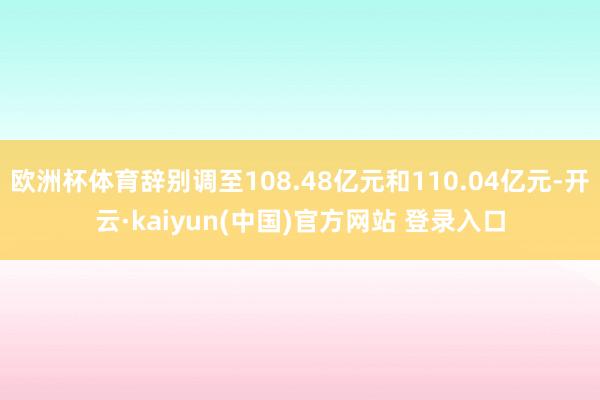 欧洲杯体育辞别调至108.48亿元和110.04亿元-开云·kaiyun(中国)官方网站 登录入口