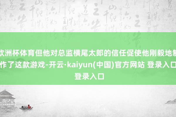 欧洲杯体育但他对总监横尾太郎的信任促使他刚毅地制作了这款游戏-开云·kaiyun(中国)官方网站 登录入口