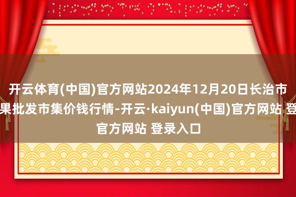 开云体育(中国)官方网站2024年12月20日长治市金鑫瓜果批发市集价钱行情-开云·kaiyun(中国)官方网站 登录入口