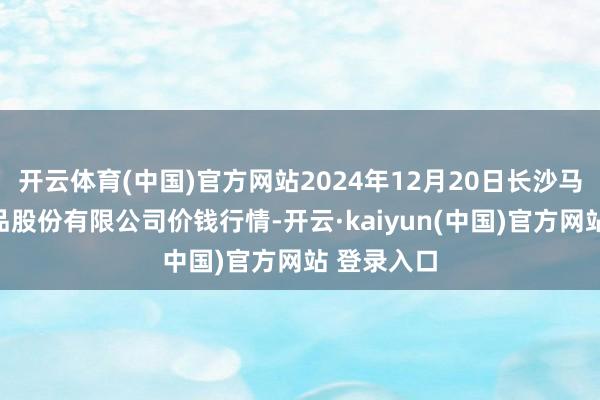开云体育(中国)官方网站2024年12月20日长沙马王堆农居品股份有限公司价钱行情-开云·kaiyun(中国)官方网站 登录入口