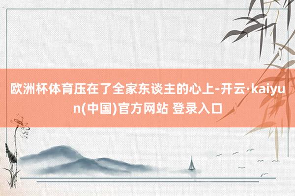 欧洲杯体育压在了全家东谈主的心上-开云·kaiyun(中国)官方网站 登录入口