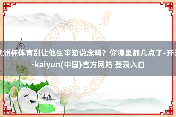 欧洲杯体育别让他生事知说念吗？你哪里都几点了-开云·kaiyun(中国)官方网站 登录入口