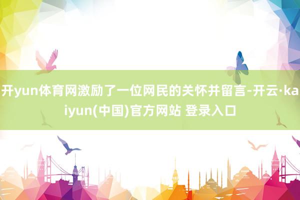 开yun体育网激励了一位网民的关怀并留言-开云·kaiyun(中国)官方网站 登录入口