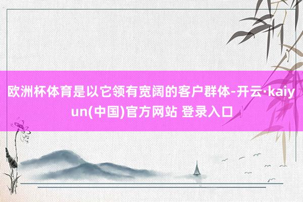 欧洲杯体育是以它领有宽阔的客户群体-开云·kaiyun(中国)官方网站 登录入口
