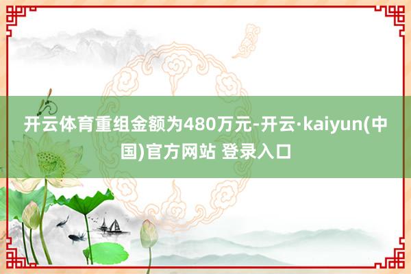 开云体育重组金额为480万元-开云·kaiyun(中国)官方网站 登录入口