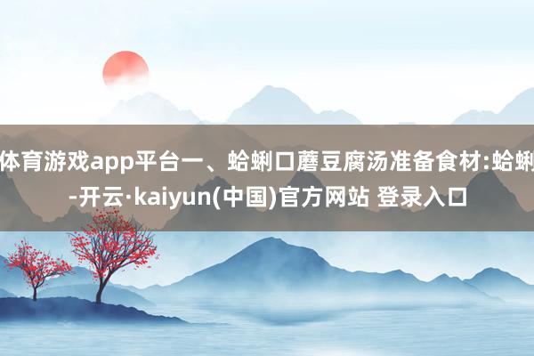 体育游戏app平台一、蛤蜊口蘑豆腐汤准备食材:蛤蜊-开云·kaiyun(中国)官方网站 登录入口