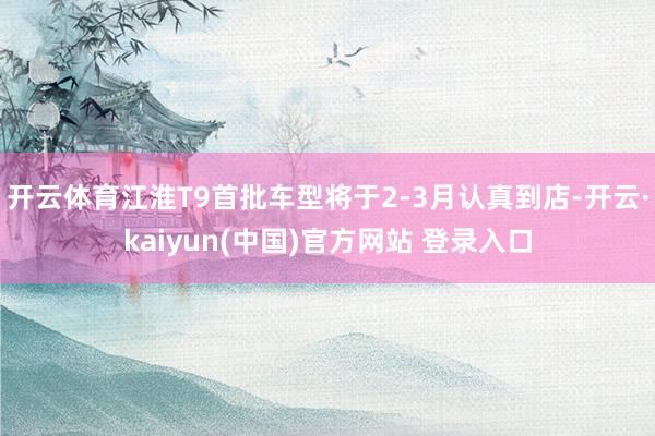 开云体育江淮T9首批车型将于2-3月认真到店-开云·kaiyun(中国)官方网站 登录入口