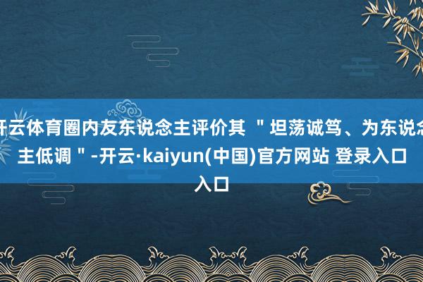 开云体育圈内友东说念主评价其 ＂坦荡诚笃、为东说念主低调＂-开云·kaiyun(中国)官方网站 登录入口