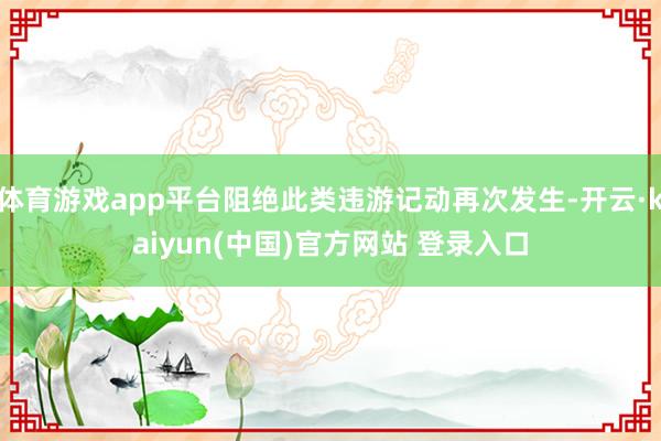 体育游戏app平台阻绝此类违游记动再次发生-开云·kaiyun(中国)官方网站 登录入口