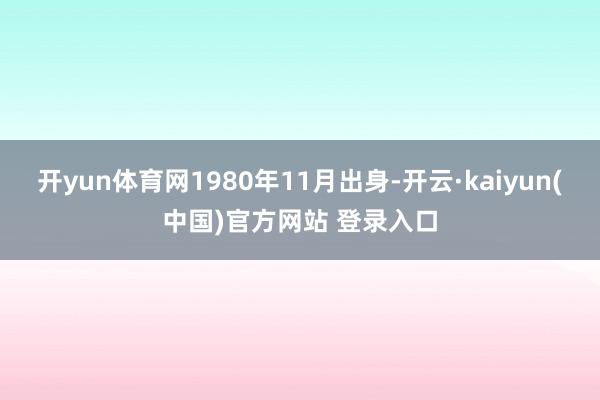开yun体育网1980年11月出身-开云·kaiyun(中国)官方网站 登录入口