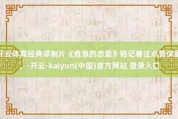 开云体育经典译制片《危急的恋爱》铭记眷注点赞保藏。-开云·kaiyun(中国)官方网站 登录入口