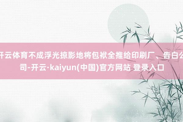 开云体育不成浮光掠影地将包袱全推给印刷厂、告白公司-开云·kaiyun(中国)官方网站 登录入口