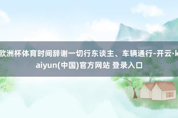 欧洲杯体育时间辞谢一切行东谈主、车辆通行-开云·kaiyun(中国)官方网站 登录入口