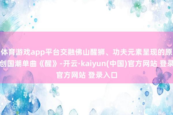 体育游戏app平台交融佛山醒狮、功夫元素呈现的原土原创国潮单曲《醒》-开云·kaiyun(中国)官方网站 登录入口