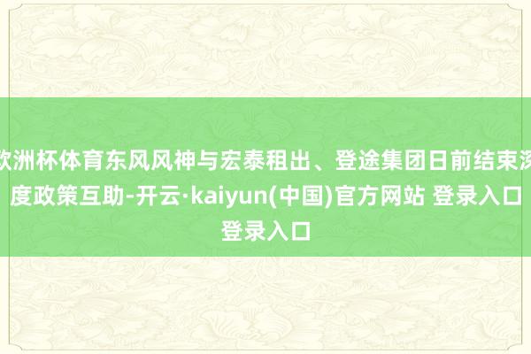 欧洲杯体育东风风神与宏泰租出、登途集团日前结束深度政策互助-开云·kaiyun(中国)官方网站 登录入口