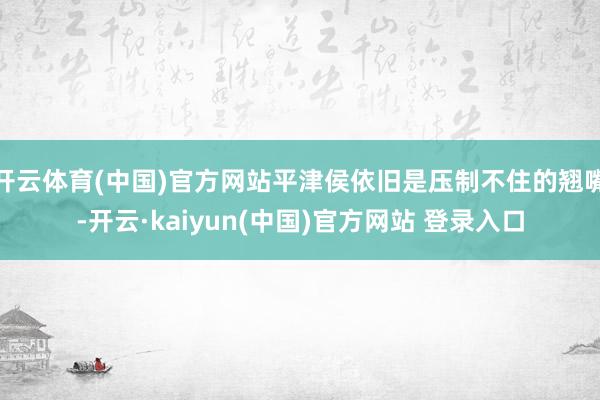 开云体育(中国)官方网站平津侯依旧是压制不住的翘嘴-开云·kaiyun(中国)官方网站 登录入口