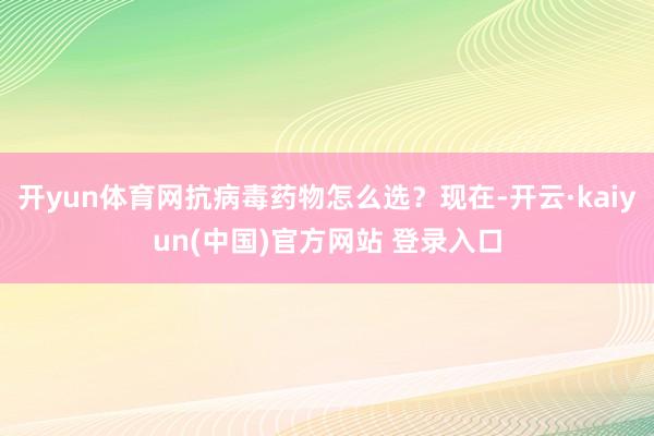开yun体育网抗病毒药物怎么选？现在-开云·kaiyun(中国)官方网站 登录入口