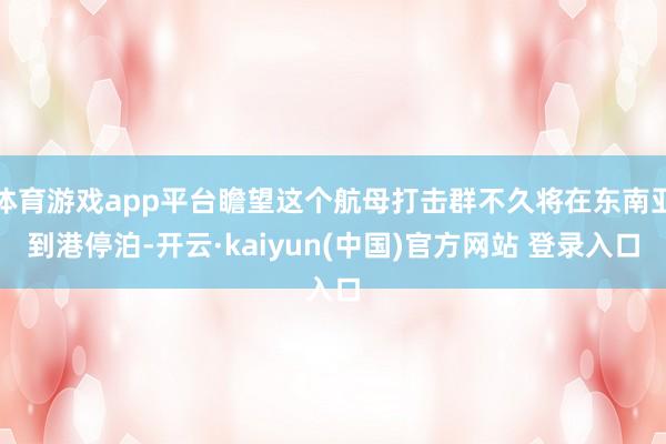 体育游戏app平台瞻望这个航母打击群不久将在东南亚到港停泊-开云·kaiyun(中国)官方网站 登录入口