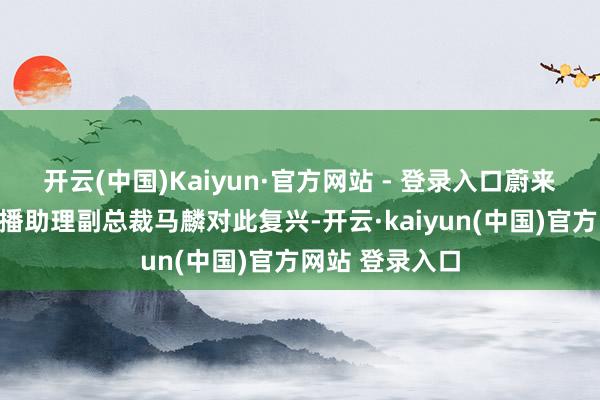 开云(中国)Kaiyun·官方网站 - 登录入口蔚来汽车品牌与传播助理副总裁马麟对此复兴-开云·kaiyun(中国)官方网站 登录入口